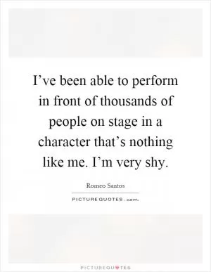 I’ve been able to perform in front of thousands of people on stage in a character that’s nothing like me. I’m very shy Picture Quote #1