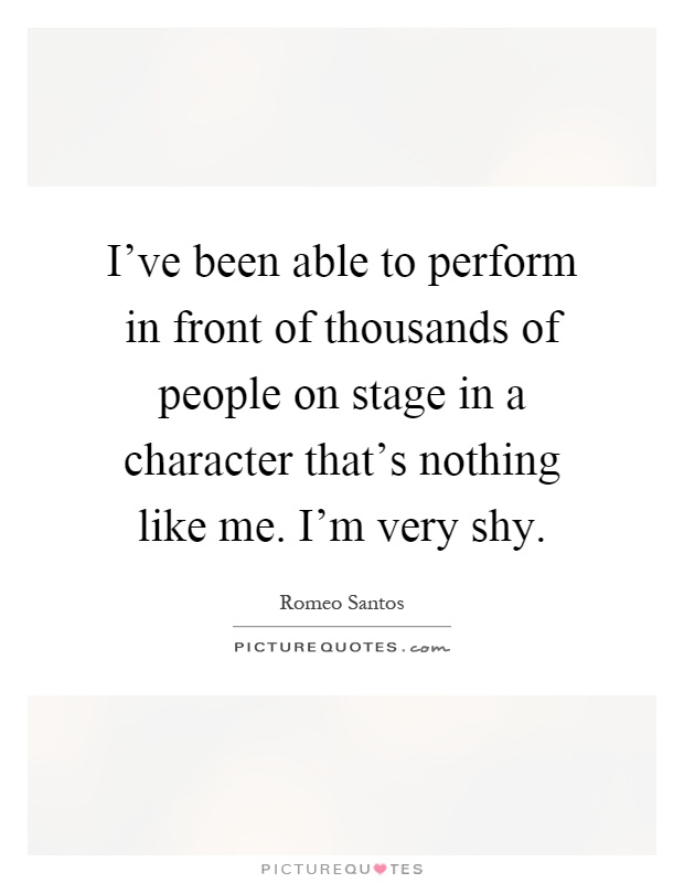I've been able to perform in front of thousands of people on stage in a character that's nothing like me. I'm very shy Picture Quote #1