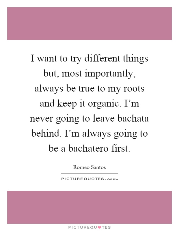 I want to try different things but, most importantly, always be true to my roots and keep it organic. I'm never going to leave bachata behind. I'm always going to be a bachatero first Picture Quote #1