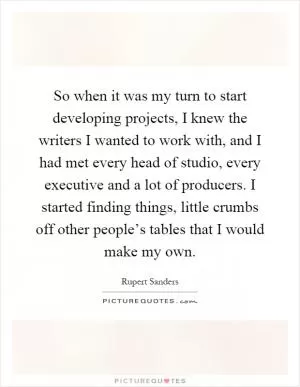 So when it was my turn to start developing projects, I knew the writers I wanted to work with, and I had met every head of studio, every executive and a lot of producers. I started finding things, little crumbs off other people’s tables that I would make my own Picture Quote #1