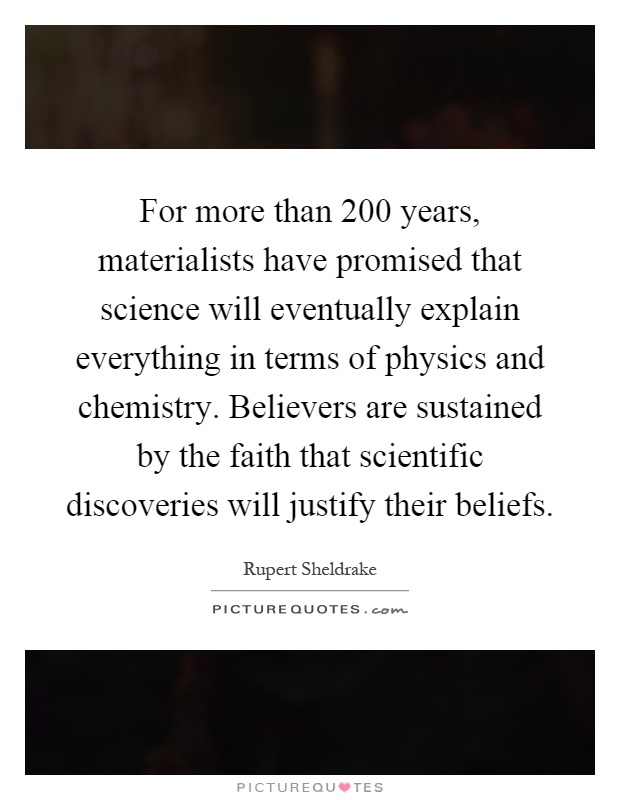 For more than 200 years, materialists have promised that science will eventually explain everything in terms of physics and chemistry. Believers are sustained by the faith that scientific discoveries will justify their beliefs Picture Quote #1