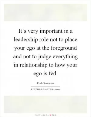 It’s very important in a leadership role not to place your ego at the foreground and not to judge everything in relationship to how your ego is fed Picture Quote #1
