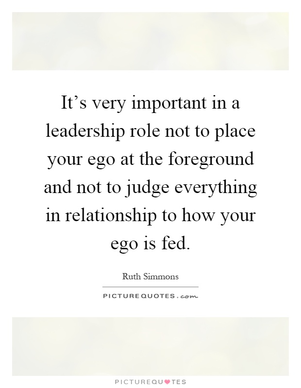 It's very important in a leadership role not to place your ego at the foreground and not to judge everything in relationship to how your ego is fed Picture Quote #1