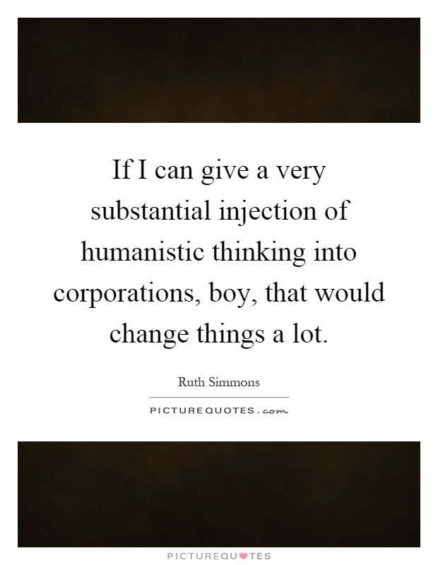If I can give a very substantial injection of humanistic thinking into corporations, boy, that would change things a lot Picture Quote #1