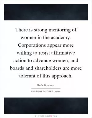 There is strong mentoring of women in the academy. Corporations appear more willing to resist affirmative action to advance women, and boards and shareholders are more tolerant of this approach Picture Quote #1