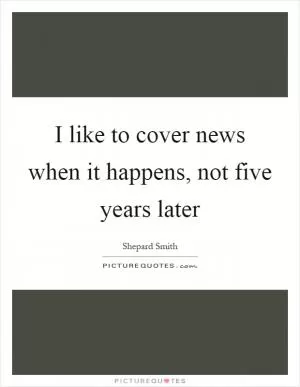 I like to cover news when it happens, not five years later Picture Quote #1