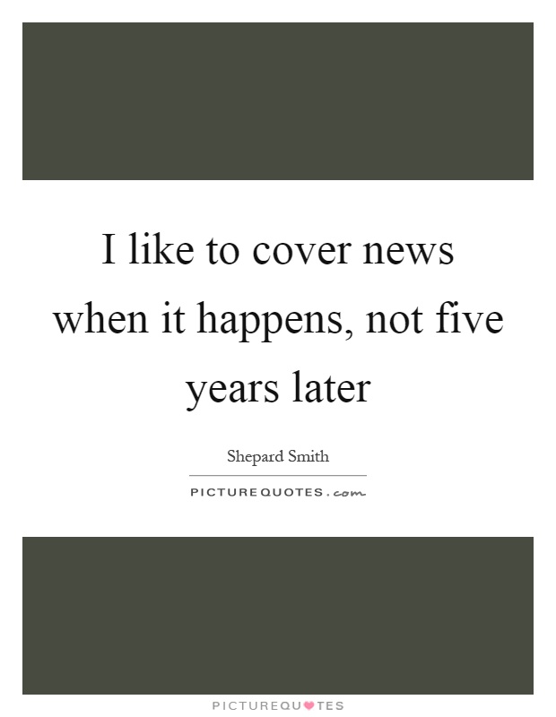 I like to cover news when it happens, not five years later Picture Quote #1
