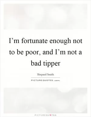 I’m fortunate enough not to be poor, and I’m not a bad tipper Picture Quote #1
