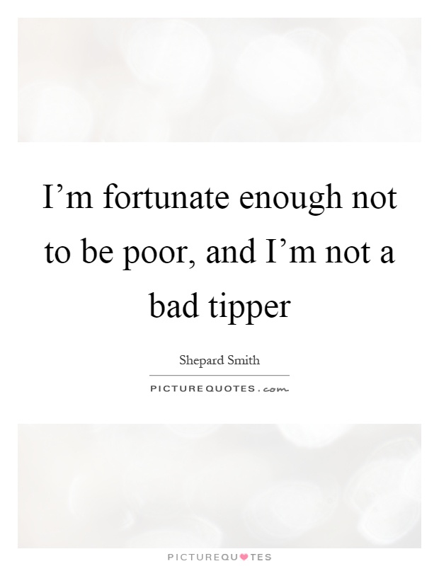 I'm fortunate enough not to be poor, and I'm not a bad tipper Picture Quote #1