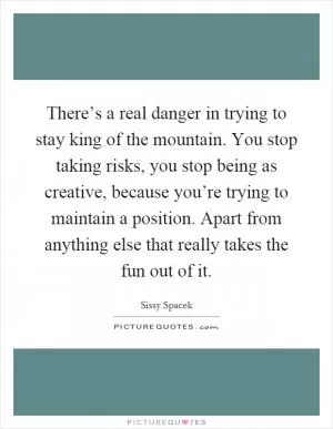 There’s a real danger in trying to stay king of the mountain. You stop taking risks, you stop being as creative, because you’re trying to maintain a position. Apart from anything else that really takes the fun out of it Picture Quote #1