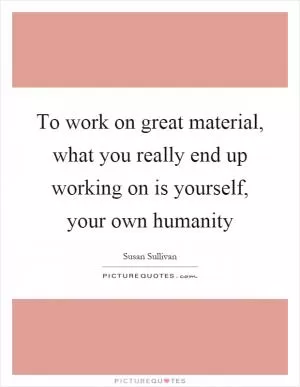 To work on great material, what you really end up working on is yourself, your own humanity Picture Quote #1