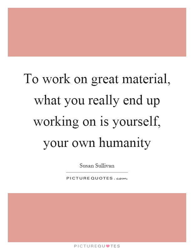 To work on great material, what you really end up working on is yourself, your own humanity Picture Quote #1