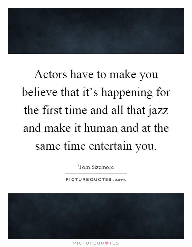 Actors have to make you believe that it's happening for the first time and all that jazz and make it human and at the same time entertain you Picture Quote #1