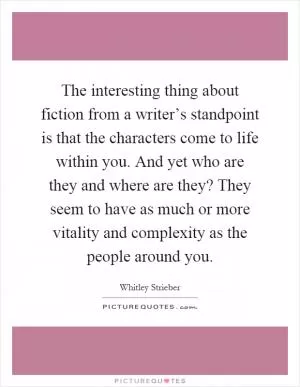 The interesting thing about fiction from a writer’s standpoint is that the characters come to life within you. And yet who are they and where are they? They seem to have as much or more vitality and complexity as the people around you Picture Quote #1