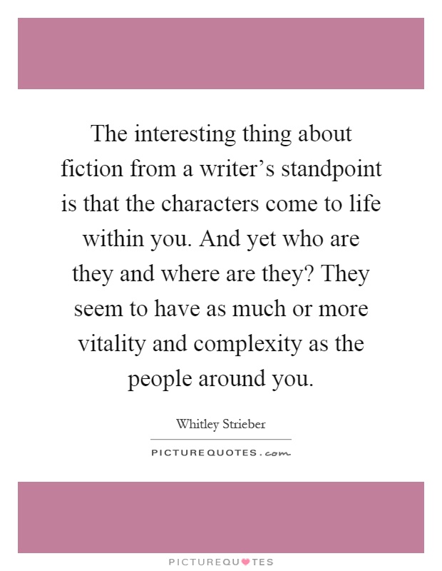 The interesting thing about fiction from a writer's standpoint is that the characters come to life within you. And yet who are they and where are they? They seem to have as much or more vitality and complexity as the people around you Picture Quote #1