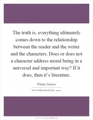 The truth is, everything ultimately comes down to the relationship between the reader and the writer and the characters. Does or does not a character address moral being in a universal and important way? If it does, then it’s literature Picture Quote #1