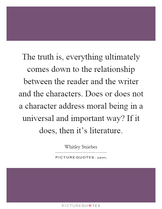 The truth is, everything ultimately comes down to the relationship between the reader and the writer and the characters. Does or does not a character address moral being in a universal and important way? If it does, then it's literature Picture Quote #1