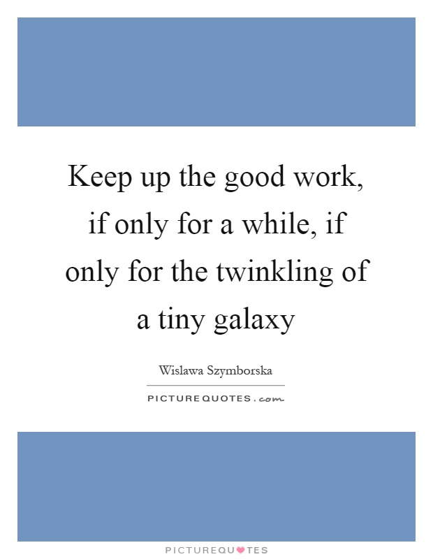 Keep up the good work, if only for a while, if only for the twinkling of a tiny galaxy Picture Quote #1