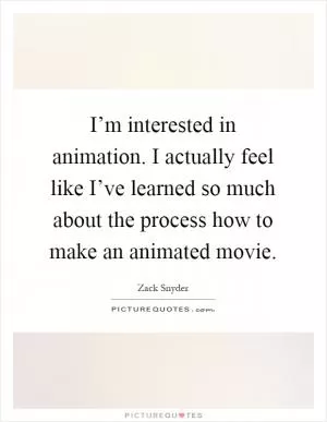 I’m interested in animation. I actually feel like I’ve learned so much about the process how to make an animated movie Picture Quote #1