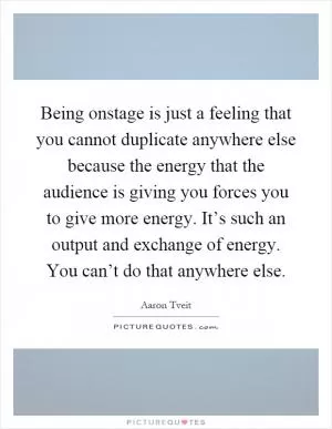 Being onstage is just a feeling that you cannot duplicate anywhere else because the energy that the audience is giving you forces you to give more energy. It’s such an output and exchange of energy. You can’t do that anywhere else Picture Quote #1