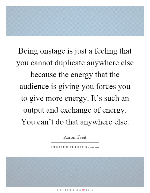 Being onstage is just a feeling that you cannot duplicate anywhere else because the energy that the audience is giving you forces you to give more energy. It's such an output and exchange of energy. You can't do that anywhere else Picture Quote #1