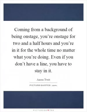 Coming from a background of being onstage, you’re onstage for two and a half hours and you’re in it for the whole time no matter what you’re doing. Even if you don’t have a line, you have to stay in it Picture Quote #1