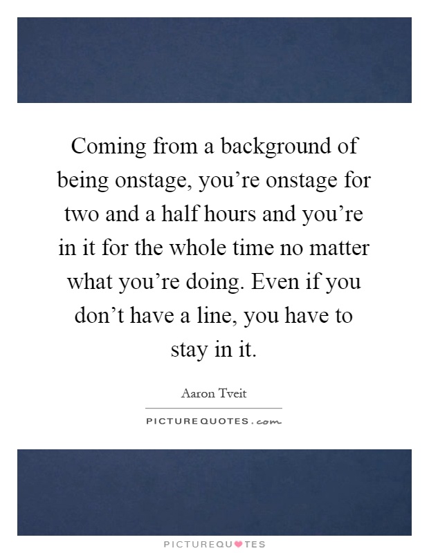 Coming from a background of being onstage, you're onstage for two and a half hours and you're in it for the whole time no matter what you're doing. Even if you don't have a line, you have to stay in it Picture Quote #1