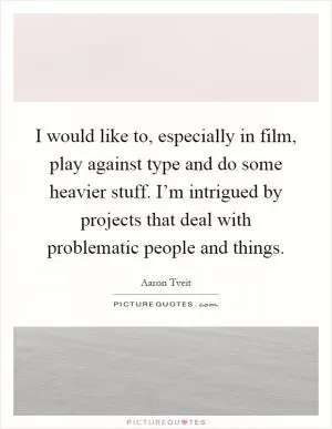 I would like to, especially in film, play against type and do some heavier stuff. I’m intrigued by projects that deal with problematic people and things Picture Quote #1