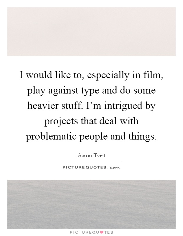 I would like to, especially in film, play against type and do some heavier stuff. I'm intrigued by projects that deal with problematic people and things Picture Quote #1