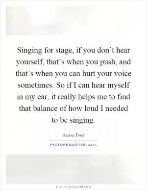 Singing for stage, if you don’t hear yourself, that’s when you push, and that’s when you can hurt your voice sometimes. So if I can hear myself in my ear, it really helps me to find that balance of how loud I needed to be singing Picture Quote #1