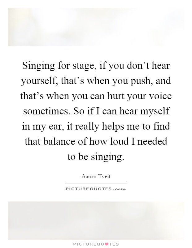 Singing for stage, if you don't hear yourself, that's when you push, and that's when you can hurt your voice sometimes. So if I can hear myself in my ear, it really helps me to find that balance of how loud I needed to be singing Picture Quote #1
