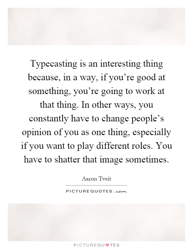 Typecasting is an interesting thing because, in a way, if you're good at something, you're going to work at that thing. In other ways, you constantly have to change people's opinion of you as one thing, especially if you want to play different roles. You have to shatter that image sometimes Picture Quote #1