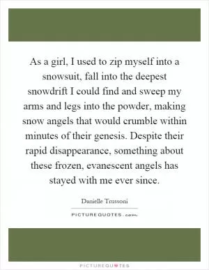 As a girl, I used to zip myself into a snowsuit, fall into the deepest snowdrift I could find and sweep my arms and legs into the powder, making snow angels that would crumble within minutes of their genesis. Despite their rapid disappearance, something about these frozen, evanescent angels has stayed with me ever since Picture Quote #1