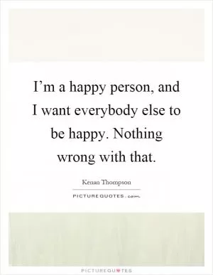 I’m a happy person, and I want everybody else to be happy. Nothing wrong with that Picture Quote #1