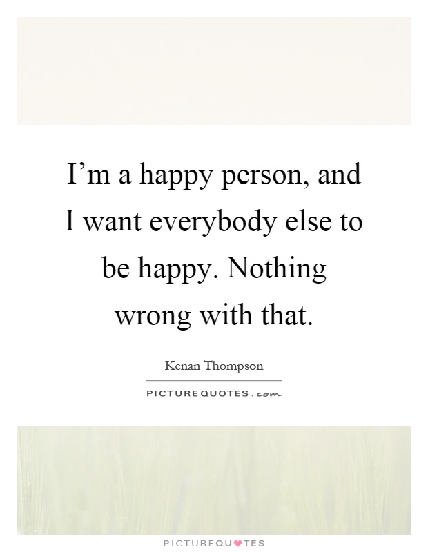 I'm a happy person, and I want everybody else to be happy. Nothing wrong with that Picture Quote #1