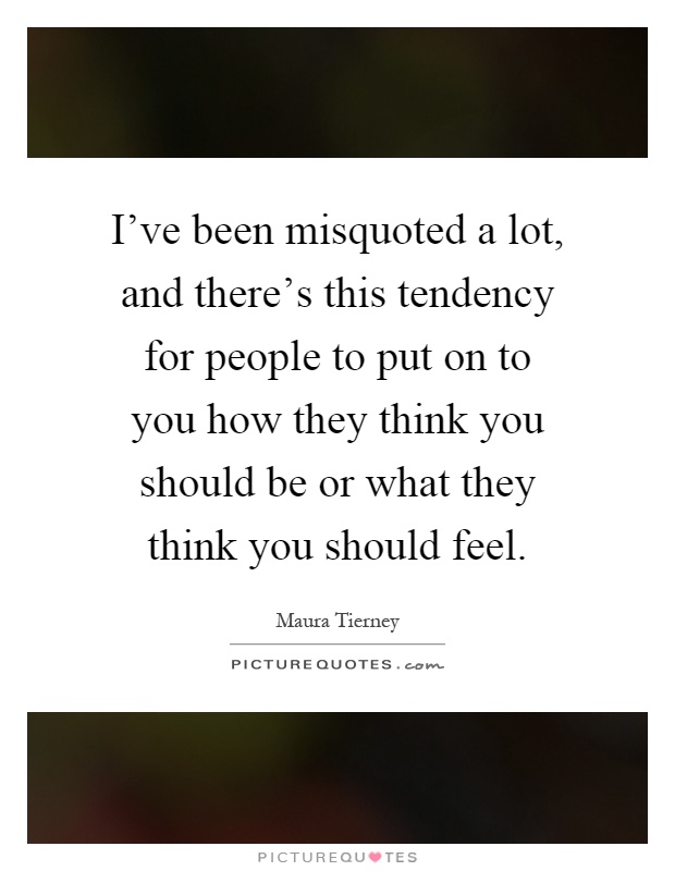 I've been misquoted a lot, and there's this tendency for people to put on to you how they think you should be or what they think you should feel Picture Quote #1