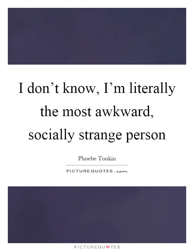 I don't know, I'm literally the most awkward, socially strange person Picture Quote #1