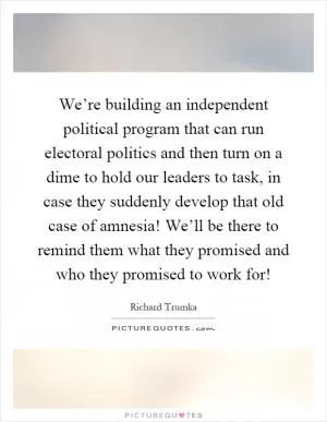 We’re building an independent political program that can run electoral politics and then turn on a dime to hold our leaders to task, in case they suddenly develop that old case of amnesia! We’ll be there to remind them what they promised and who they promised to work for! Picture Quote #1