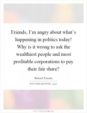 Friends, I’m angry about what’s happening in politics today! Why is it wrong to ask the wealthiest people and most profitable corporations to pay their fair share? Picture Quote #1