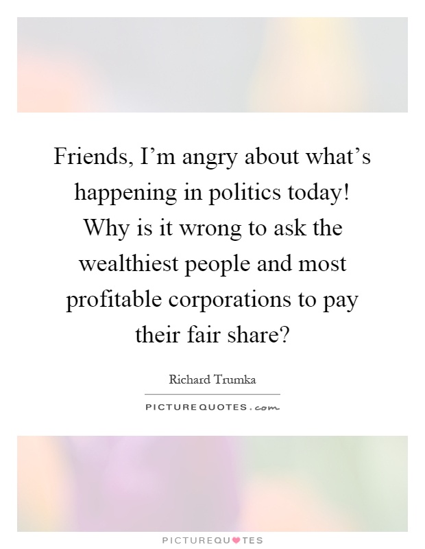 Friends, I'm angry about what's happening in politics today! Why is it wrong to ask the wealthiest people and most profitable corporations to pay their fair share? Picture Quote #1