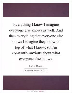 Everything I know I imagine everyone else knows as well. And then everything that everyone else knows I imagine they know on top of what I know, so I’m constantly anxious about what everyone else knows Picture Quote #1