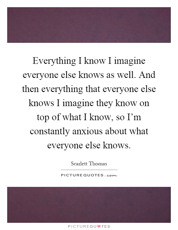 Everything I know I imagine everyone else knows as well. And then everything that everyone else knows I imagine they know on top of what I know, so I'm constantly anxious about what everyone else knows Picture Quote #1