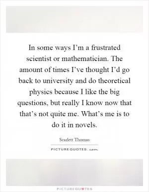 In some ways I’m a frustrated scientist or mathematician. The amount of times I’ve thought I’d go back to university and do theoretical physics because I like the big questions, but really I know now that that’s not quite me. What’s me is to do it in novels Picture Quote #1