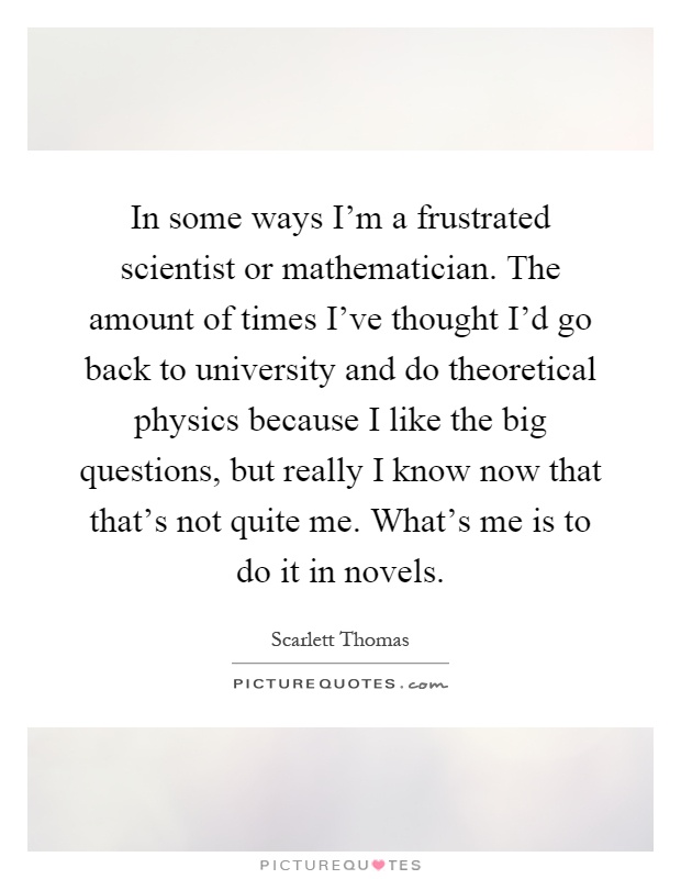 In some ways I'm a frustrated scientist or mathematician. The amount of times I've thought I'd go back to university and do theoretical physics because I like the big questions, but really I know now that that's not quite me. What's me is to do it in novels Picture Quote #1