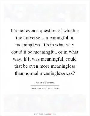 It’s not even a question of whether the universe is meaningful or meaningless. It’s in what way could it be meaningful, or in what way, if it was meaningful, could that be even more meaningless than normal meaninglessness? Picture Quote #1