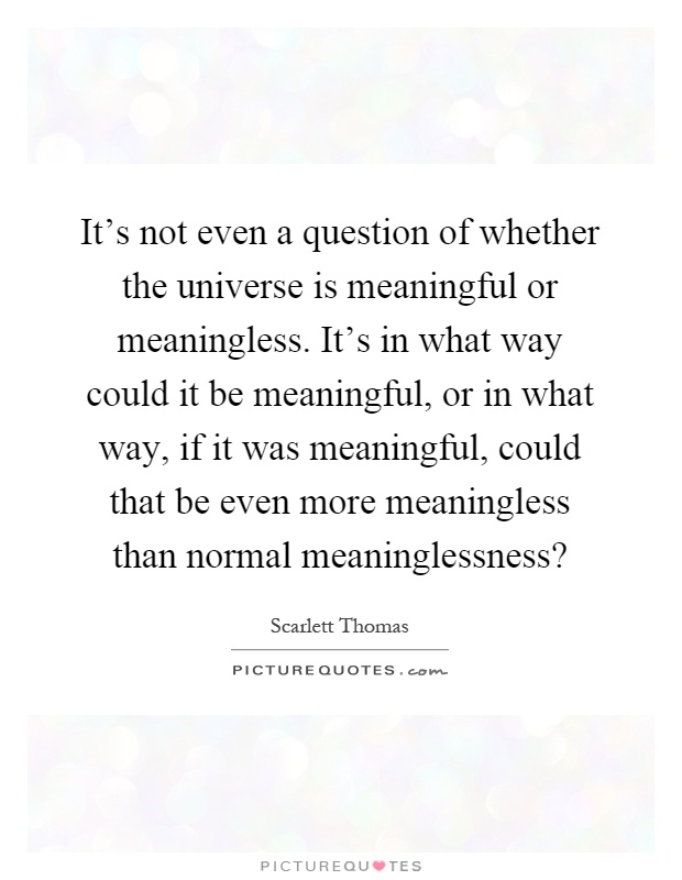 It's not even a question of whether the universe is meaningful or meaningless. It's in what way could it be meaningful, or in what way, if it was meaningful, could that be even more meaningless than normal meaninglessness? Picture Quote #1
