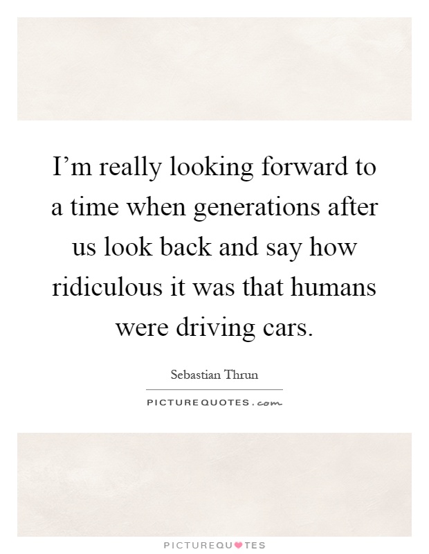I'm really looking forward to a time when generations after us look back and say how ridiculous it was that humans were driving cars Picture Quote #1