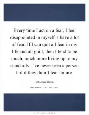 Every time I act on a fear, I feel disappointed in myself. I have a lot of fear. If I can quit all fear in my life and all guilt, then I tend to be much, much more living up to my standards. I’ve never seen a person fail if they didn’t fear failure Picture Quote #1