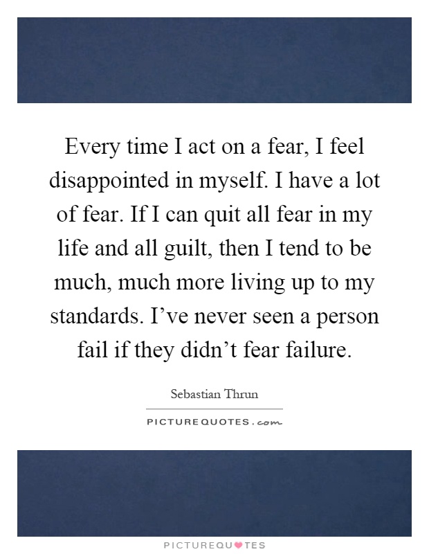 Every time I act on a fear, I feel disappointed in myself. I have a lot of fear. If I can quit all fear in my life and all guilt, then I tend to be much, much more living up to my standards. I've never seen a person fail if they didn't fear failure Picture Quote #1