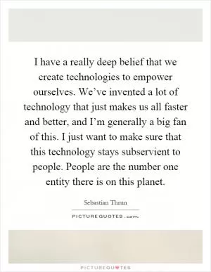 I have a really deep belief that we create technologies to empower ourselves. We’ve invented a lot of technology that just makes us all faster and better, and I’m generally a big fan of this. I just want to make sure that this technology stays subservient to people. People are the number one entity there is on this planet Picture Quote #1